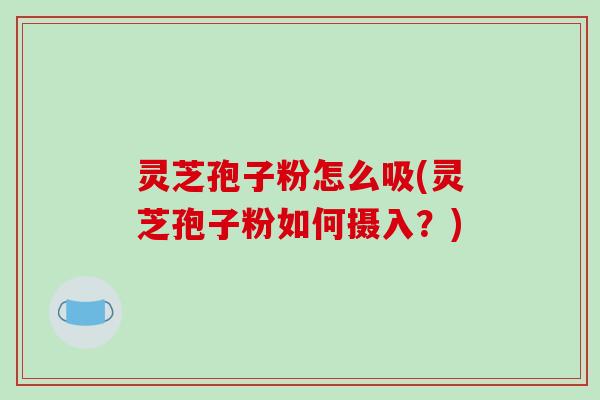 灵芝孢子粉怎么吸(灵芝孢子粉如何摄入?) 灵芝孢子粉怎么吸(灵芝孢子粉如何摄入?)