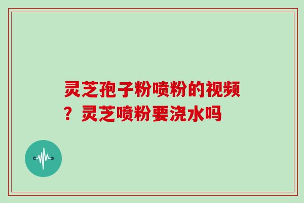 灵芝孢子粉喷粉的视频？灵芝喷粉要浇水吗