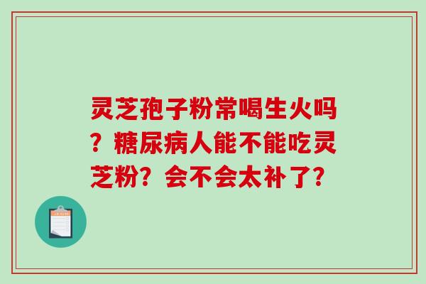 灵芝孢子粉常喝生火吗?人能不能吃灵芝粉?会不会太补了? 灵芝孢子粉常喝生火吗?人能不能吃灵芝粉?会不会太补了?