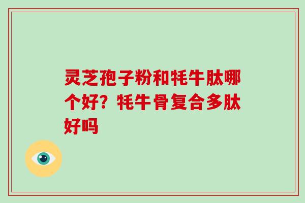 灵芝孢子粉和牦牛肽哪个好？牦牛骨复合多肽好吗