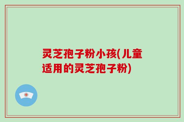 灵芝孢子粉小孩(儿童适用的灵芝孢子粉) 灵芝孢子粉小孩(儿童适用的灵芝孢子粉)