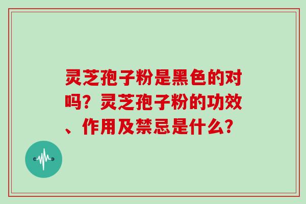 灵芝孢子粉是黑色的对吗?灵芝孢子粉的功效、作用及禁忌是什么? 灵芝孢子粉是黑色的对吗?灵芝孢子粉的功效、作用及禁忌是什么?