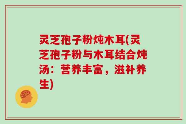 灵芝孢子粉炖木耳(灵芝孢子粉与木耳结合炖汤:营养丰富,滋补养生) 灵芝孢子粉炖木耳(灵芝孢子粉与木耳结合炖汤:营养丰富,滋补养生)