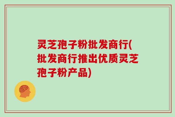 灵芝孢子粉批发商行(批发商行推出优质灵芝孢子粉产品) 灵芝孢子粉批发商行(批发商行推出优质灵芝孢子粉产品)
