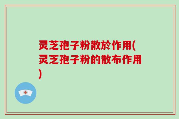 灵芝孢子粉散於作用(灵芝孢子粉的散布作用) 灵芝孢子粉散於作用(灵芝孢子粉的散布作用)