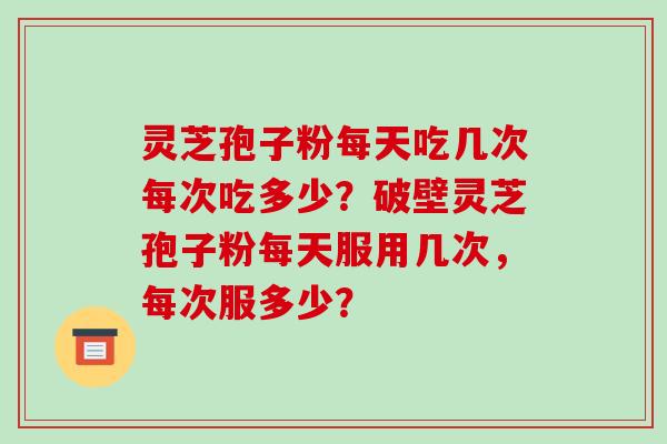 灵芝孢子粉每天吃几次每次吃多少？破壁灵芝孢子粉每天服用几次，每次服多少？