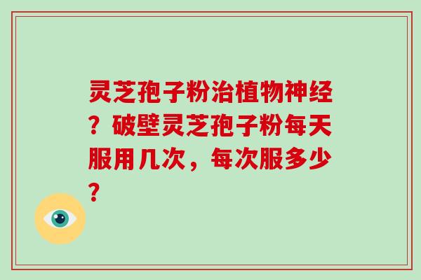 灵芝孢子粉植物?破壁灵芝孢子粉每天服用几次,每次服多少? 灵芝孢子粉植物?破壁灵芝孢子粉每天服用几次,每次服多少?