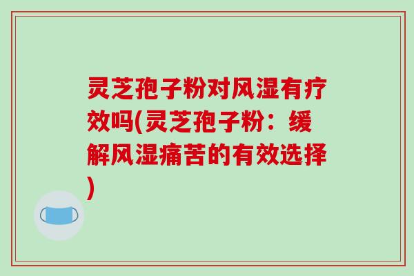 灵芝孢子粉对风湿有疗效吗(灵芝孢子粉:缓解风湿痛苦的有效选择) 灵芝孢子粉对风湿有疗效吗(灵芝孢子粉:缓解风湿痛苦的有效选择)