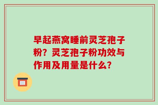 早起燕窝睡前灵芝孢子粉?灵芝孢子粉功效与作用及用量是什么? 早起燕窝睡前灵芝孢子粉?灵芝孢子粉功效与作用及用量是什么?