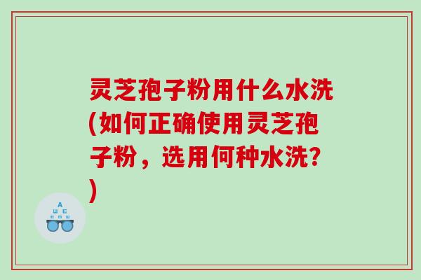 灵芝孢子粉用什么水洗(如何正确使用灵芝孢子粉，选用何种水洗？)