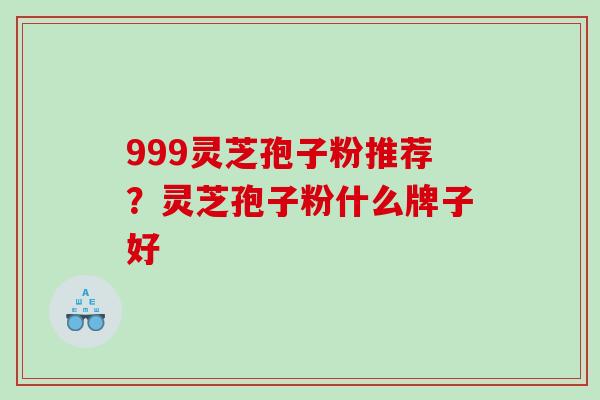 999灵芝孢子粉推荐?灵芝孢子粉什么牌子好 999灵芝孢子粉推荐?灵芝孢子粉什么牌子好