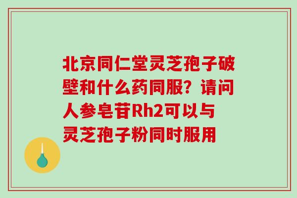 北京同仁堂灵芝孢子破壁和什么药同服?请问人参皂苷Rh2可以与灵芝孢子粉同时服用 北京同仁堂灵芝孢子破壁和什么药同服?请问人参皂苷Rh2可以与灵芝孢子粉同时服用