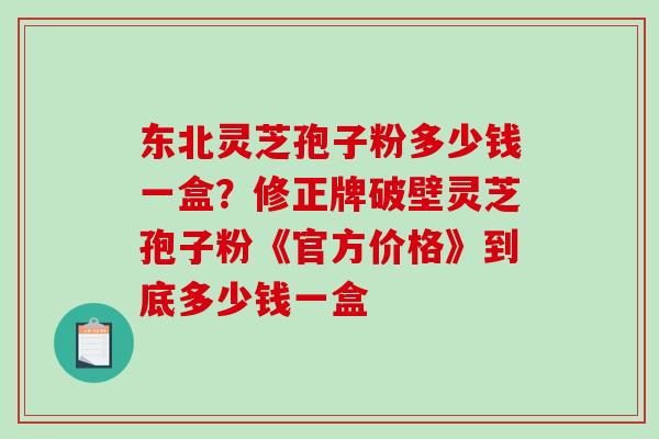 东北灵芝孢子粉多少钱一盒?修正牌破壁灵芝孢子粉《官方价格》到底多少钱一盒 东北灵芝孢子粉多少钱一盒?修正牌破壁灵芝孢子粉《官方价格》到底多少钱一盒