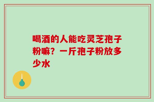 喝酒的人能吃灵芝孢子粉嘛？一斤孢子粉放多少水