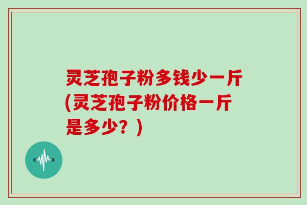 灵芝孢子粉多钱少一斤(灵芝孢子粉价格一斤是多少?) 灵芝孢子粉多钱少一斤(灵芝孢子粉价格一斤是多少?)