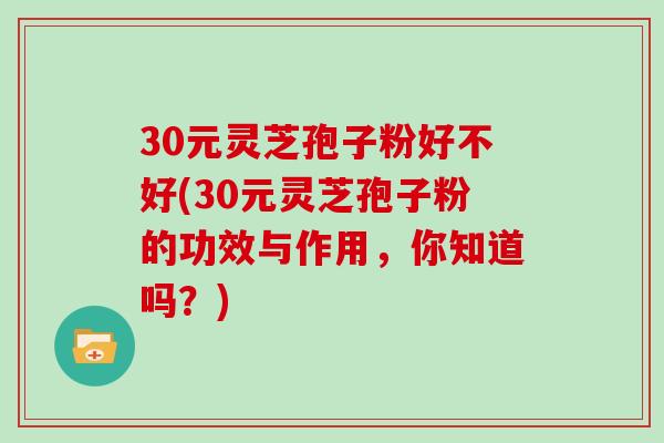30元灵芝孢子粉好不好(30元灵芝孢子粉的功效与作用,你知道吗?) 30元灵芝孢子粉好不好(30元灵芝孢子粉的功效与作用,你知道吗?)