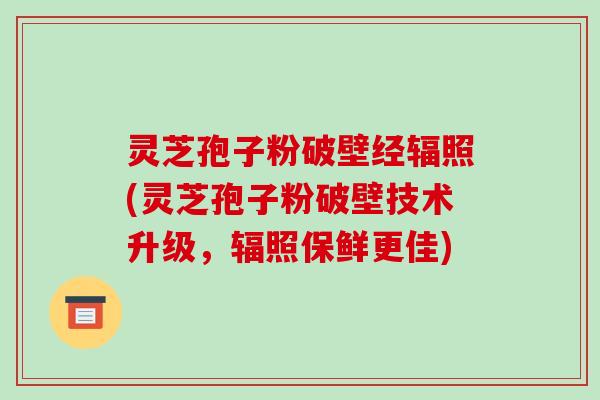 灵芝孢子粉破壁经辐照(灵芝孢子粉破壁技术升级,辐照保鲜更佳) 灵芝孢子粉破壁经辐照(灵芝孢子粉破壁技术升级,辐照保鲜更佳)