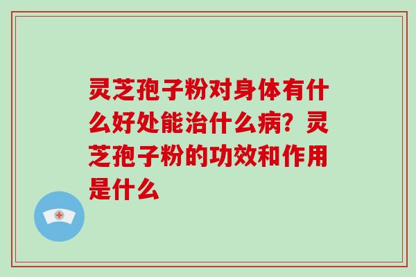 灵芝孢子粉对身体有什么好处能什么？灵芝孢子粉的功效和作用是什么