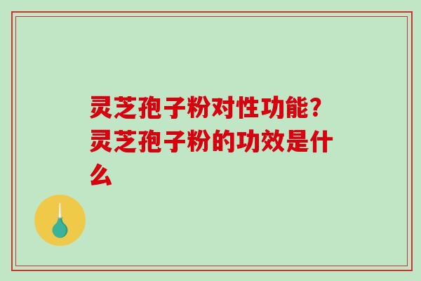 灵芝孢子粉对性功能?灵芝孢子粉的功效是什么 灵芝孢子粉对性功能?灵芝孢子粉的功效是什么