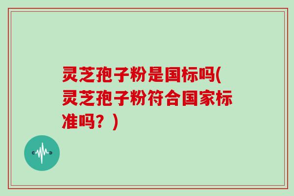 灵芝孢子粉是国标吗(灵芝孢子粉符合国家标准吗?) 灵芝孢子粉是国标吗(灵芝孢子粉符合国家标准吗?)
