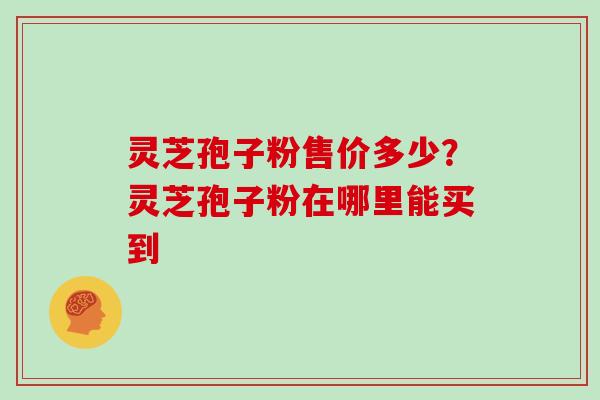 灵芝孢子粉售价多少?灵芝孢子粉在哪里能买到 灵芝孢子粉售价多少?灵芝孢子粉在哪里能买到