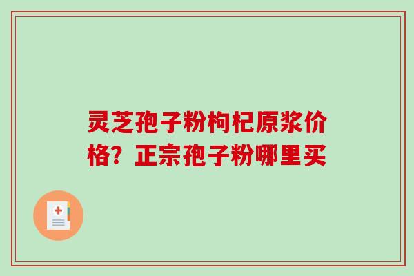 灵芝孢子粉枸杞原浆价格?正宗孢子粉哪里买 灵芝孢子粉枸杞原浆价格?正宗孢子粉哪里买