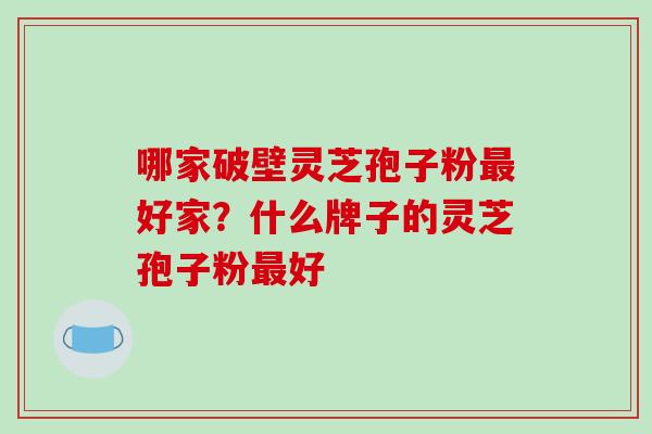 哪家破壁灵芝孢子粉好家?什么牌子的灵芝孢子粉好 哪家破壁灵芝孢子粉好家?什么牌子的灵芝孢子粉好