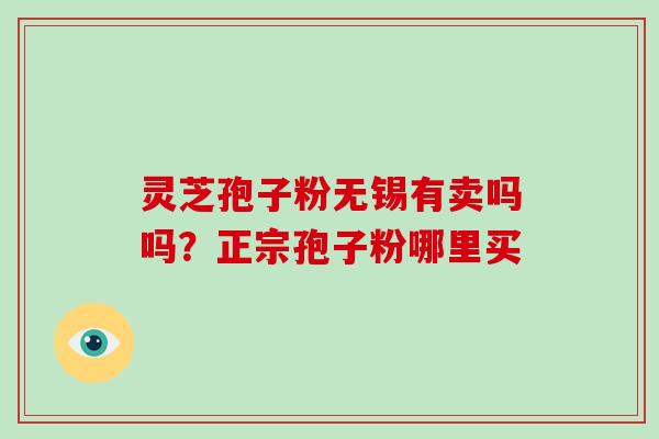 灵芝孢子粉无锡有卖吗吗?正宗孢子粉哪里买 灵芝孢子粉无锡有卖吗吗?正宗孢子粉哪里买
