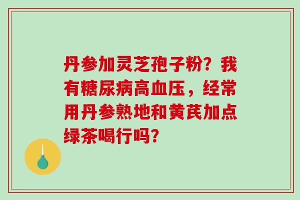 丹参加灵芝孢子粉?我有高,经常用丹参熟地和黄芪加点绿茶喝行吗? 丹参加灵芝孢子粉?我有高,经常用丹参熟地和黄芪加点绿茶喝行吗?