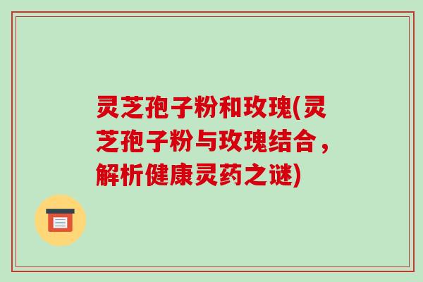灵芝孢子粉和玫瑰(灵芝孢子粉与玫瑰结合,解析健康灵药之谜) 灵芝孢子粉和玫瑰(灵芝孢子粉与玫瑰结合,解析健康灵药之谜)