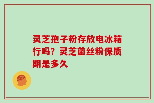 灵芝孢子粉存放电冰箱行吗？灵芝菌丝粉保质期是多久