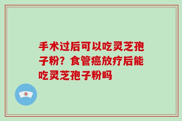手术过后可以吃灵芝孢子粉?食管后能吃灵芝孢子粉吗 手术过后可以吃灵芝孢子粉?食管后能吃灵芝孢子粉吗
