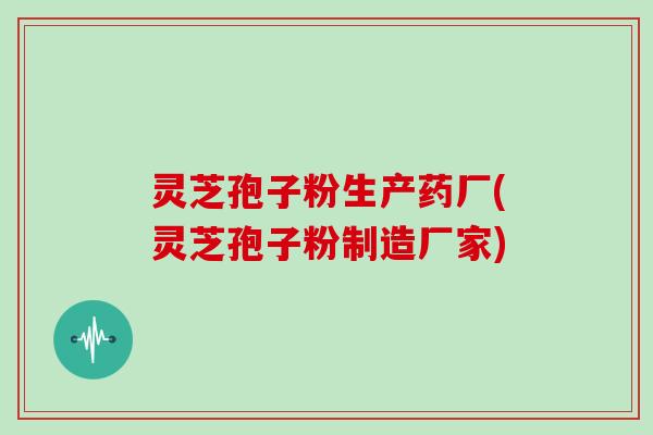 灵芝孢子粉生产药厂(灵芝孢子粉制造厂家) 灵芝孢子粉生产药厂(灵芝孢子粉制造厂家)