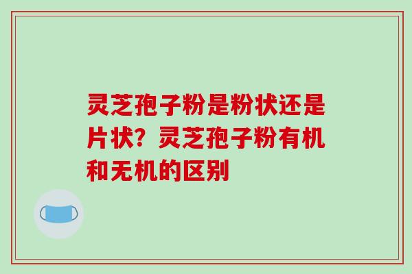 灵芝孢子粉是粉状还是片状?灵芝孢子粉有机和无机的区别 灵芝孢子粉是粉状还是片状?灵芝孢子粉有机和无机的区别