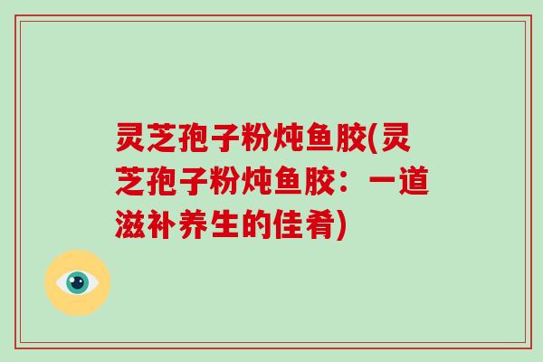 灵芝孢子粉炖鱼胶(灵芝孢子粉炖鱼胶:一道滋补养生的佳肴) 灵芝孢子粉炖鱼胶(灵芝孢子粉炖鱼胶:一道滋补养生的佳肴)