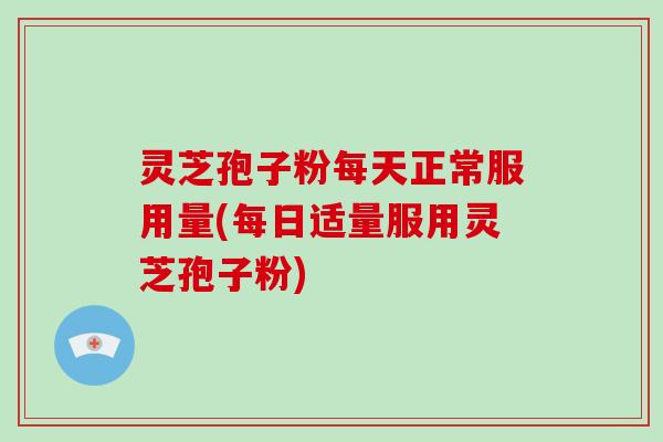 灵芝孢子粉每天正常服用量(每日适量服用灵芝孢子粉)