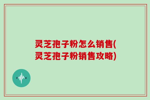 灵芝孢子粉怎么销售(灵芝孢子粉销售攻略) 灵芝孢子粉怎么销售(灵芝孢子粉销售攻略)