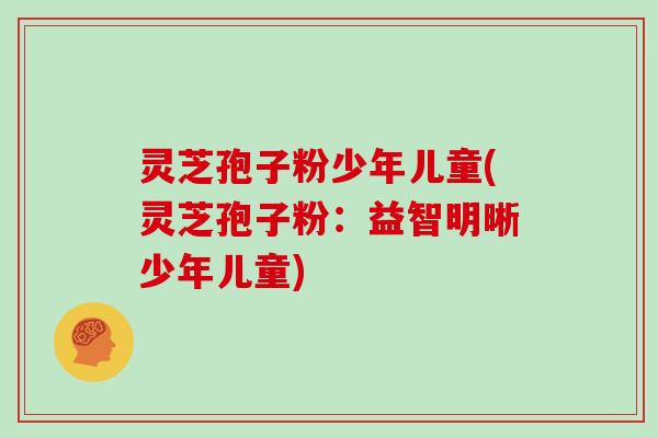 灵芝孢子粉少年儿童(灵芝孢子粉:益智明晰少年儿童) 灵芝孢子粉少年儿童(灵芝孢子粉:益智明晰少年儿童)