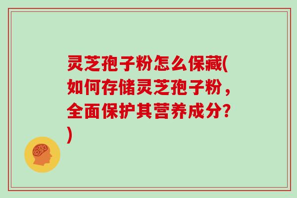 灵芝孢子粉怎么保藏(如何存储灵芝孢子粉,全面保护其营养成分?) 灵芝孢子粉怎么保藏(如何存储灵芝孢子粉,全面保护其营养成分?)