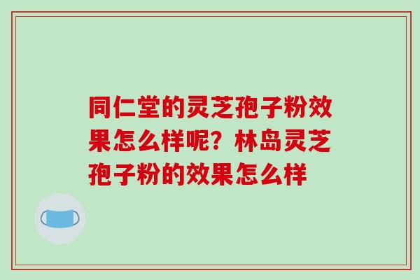 同仁堂的灵芝孢子粉效果怎么样呢?林岛灵芝孢子粉的效果怎么样 同仁堂的灵芝孢子粉效果怎么样呢?林岛灵芝孢子粉的效果怎么样