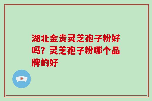 湖北金贵灵芝孢子粉好吗?灵芝孢子粉哪个品牌的好 湖北金贵灵芝孢子粉好吗?灵芝孢子粉哪个品牌的好