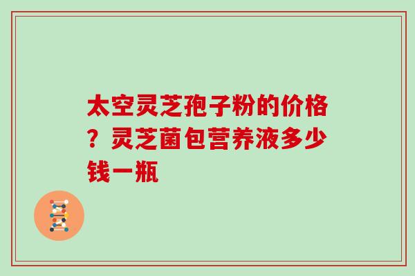 太空灵芝孢子粉的价格?灵芝菌包营养液多少钱一瓶 太空灵芝孢子粉的价格?灵芝菌包营养液多少钱一瓶