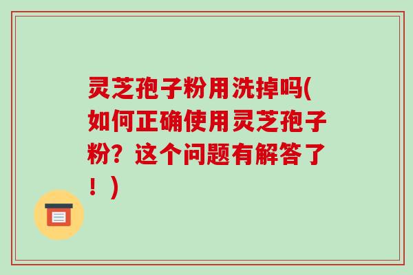 灵芝孢子粉用洗掉吗(如何正确使用灵芝孢子粉?这个问题有解答了!) 灵芝孢子粉用洗掉吗(如何正确使用灵芝孢子粉?这个问题有解答了!)