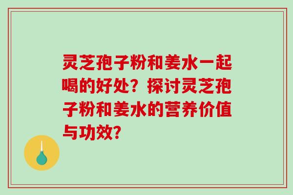 灵芝孢子粉和姜水一起喝的好处?探讨灵芝孢子粉和姜水的营养价值与功效? 灵芝孢子粉和姜水一起喝的好处?探讨灵芝孢子粉和姜水的营养价值与功效?