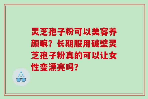 灵芝孢子粉可以美容养颜嘛？长期服用破壁灵芝孢子粉真的可以让女性变漂亮吗？