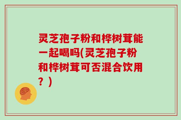 灵芝孢子粉和桦树茸能一起喝吗(灵芝孢子粉和桦树茸可否混合饮用？)
