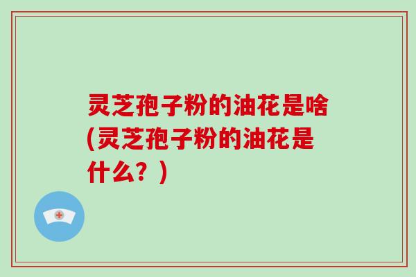 灵芝孢子粉的油花是啥(灵芝孢子粉的油花是什么?) 灵芝孢子粉的油花是啥(灵芝孢子粉的油花是什么?)