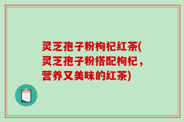 灵芝孢子粉枸杞红茶(灵芝孢子粉搭配枸杞,营养又美味的红茶) 灵芝孢子粉枸杞红茶(灵芝孢子粉搭配枸杞,营养又美味的红茶)