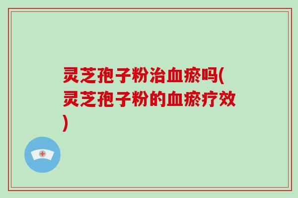 灵芝孢子粉瘀吗(灵芝孢子粉的瘀疗效) 灵芝孢子粉瘀吗(灵芝孢子粉的瘀疗效)