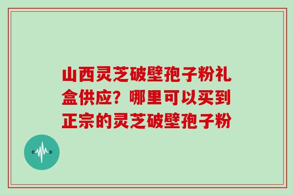 山西灵芝破壁孢子粉礼盒供应?哪里可以买到正宗的灵芝破壁孢子粉 山西灵芝破壁孢子粉礼盒供应?哪里可以买到正宗的灵芝破壁孢子粉